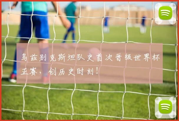 乌兹别克斯坦队史首次晋级世界杯正赛，创历史时刻！