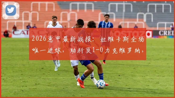 2026意甲最新战报：杜维卡斯全场唯一进球，助科莫1-0力克维罗纳，附比赛精彩集锦