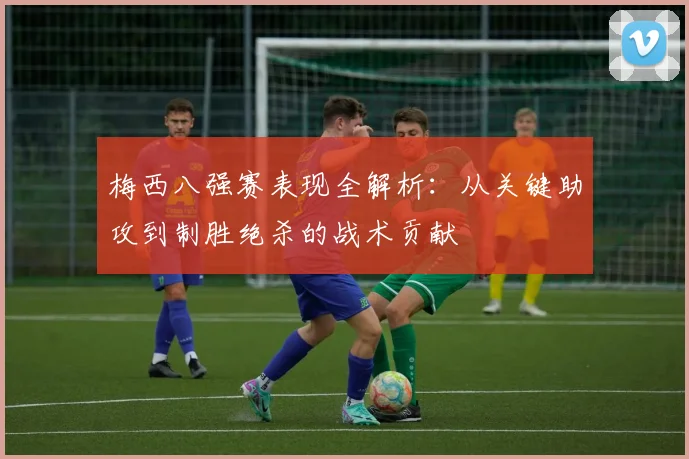 梅西八强赛表现全解析：从关键助攻到制胜绝杀的战术贡献