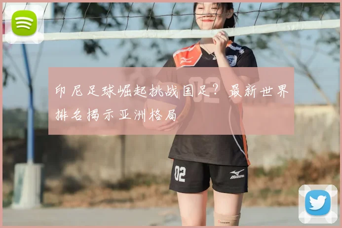 印尼足球崛起挑战国足?最新世界排名揭示亚洲格局