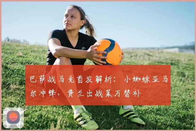 巴萨战马竞首发解析：小蜘蛛亚马尔冲锋，费兰出战莱万替补