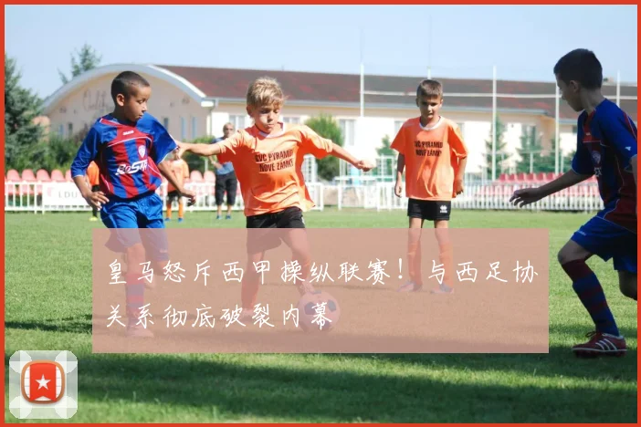 皇马怒斥西甲操纵联赛!与西足协关系彻底破裂内幕