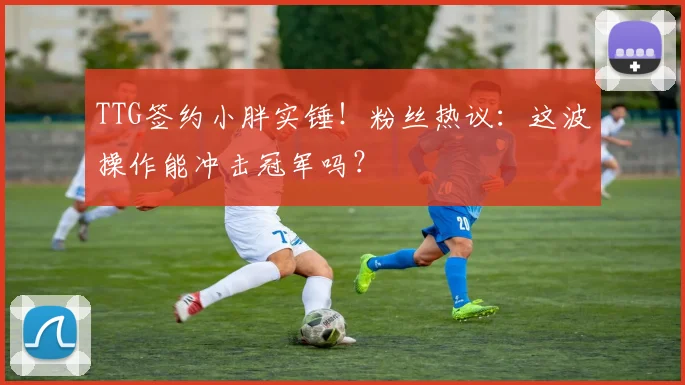 TTG签约小胖实锤!粉丝热议:这波操作能冲击冠军吗?
