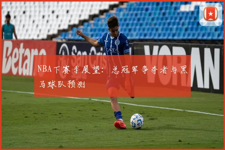 NBA下赛季展望：总冠军争夺者与黑马球队预测