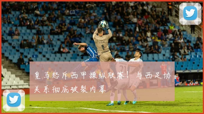皇马怒斥西甲操纵联赛！与西足协关系彻底破裂内幕