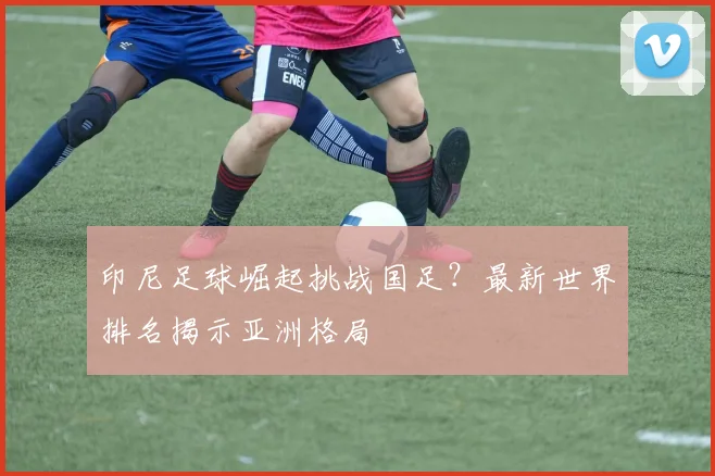印尼足球崛起挑战国足？最新世界排名揭示亚洲格局
