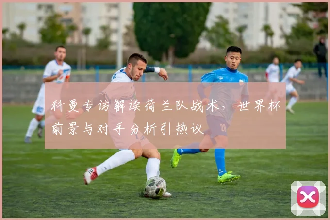 科曼专访解读荷兰队战术，世界杯前景与对手分析引热议